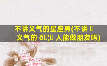 不讲义气的星座男(不讲 ☘ 义气的 🦈 人能做朋友吗)